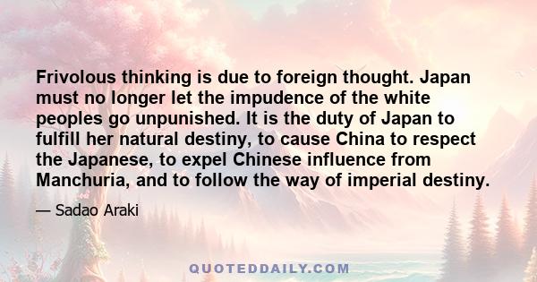 Frivolous thinking is due to foreign thought. Japan must no longer let the impudence of the white peoples go unpunished. It is the duty of Japan to fulfill her natural destiny, to cause China to respect the Japanese, to
