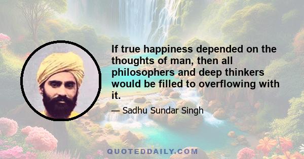 If true happiness depended on the thoughts of man, then all philosophers and deep thinkers would be filled to overflowing with it.