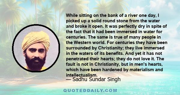 While sitting on the bank of a river one day, I picked up a solid round stone from the water and broke it open. It was perfectly dry in spite of the fact that it had been immersed in water for centuries. The same is