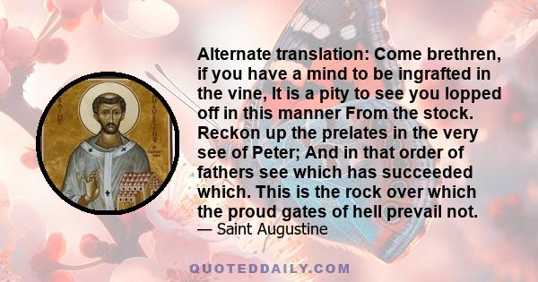 Alternate translation: Come brethren, if you have a mind to be ingrafted in the vine, It is a pity to see you lopped off in this manner From the stock. Reckon up the prelates in the very see of Peter; And in that order
