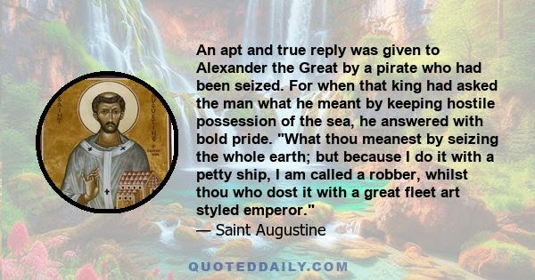 An apt and true reply was given to Alexander the Great by a pirate who had been seized. For when that king had asked the man what he meant by keeping hostile possession of the sea, he answered with bold pride. What thou
