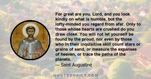 For great are you, Lord, and you look kindly on what is humble, but the lofty-minded you regard from afar. Only to those whose hearts are crushed do you draw close. You will not let yourself be found by the proud, nor