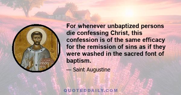 For whenever unbaptized persons die confessing Christ, this confession is of the same efficacy for the remission of sins as if they were washed in the sacred font of baptism.