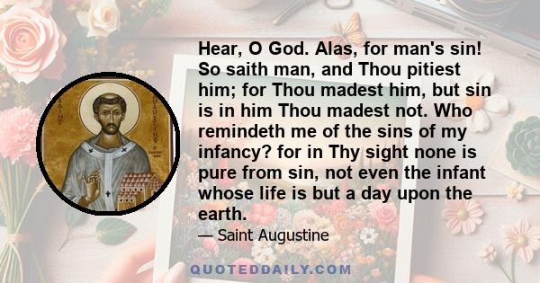 Hear, O God. Alas, for man's sin! So saith man, and Thou pitiest him; for Thou madest him, but sin is in him Thou madest not. Who remindeth me of the sins of my infancy? for in Thy sight none is pure from sin, not even