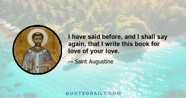 I have said before, and I shall say again, that I write this book for love of your love.