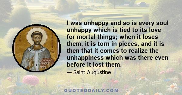 I was unhappy and so is every soul unhappy which is tied to its love for mortal things; when it loses them, it is torn in pieces, and it is then that it comes to realize the unhappiness which was there even before it