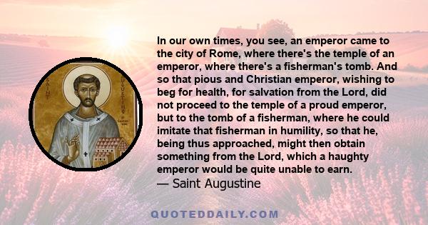 In our own times, you see, an emperor came to the city of Rome, where there's the temple of an emperor, where there's a fisherman's tomb. And so that pious and Christian emperor, wishing to beg for health, for salvation