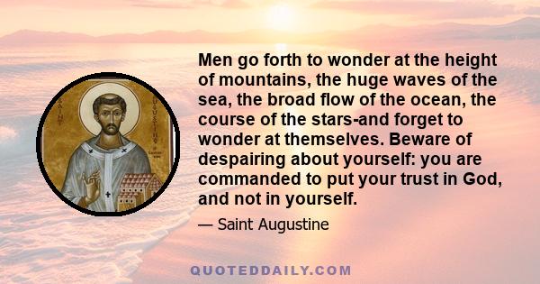Men go forth to wonder at the height of mountains, the huge waves of the sea, the broad flow of the ocean, the course of the stars-and forget to wonder at themselves. Beware of despairing about yourself: you are