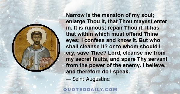 Narrow is the mansion of my soul; enlarge Thou it, that Thou mayest enter in. It is ruinous; repair Thou it. It has that within which must offend Thine eyes; I confess and know it. But who shall cleanse it? or to whom
