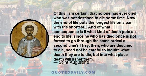 Of this I am certain, that no one has ever died who was not destined to die some time. Now the end of life puts the longest life on a par with the shortest... And of what consequence is it what kind of death puts an end