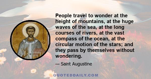 People travel to wonder at the height of mountains, at the huge waves of the sea, at the long courses of rivers, at the vast compass of the ocean, at the circular motion of the stars; and they pass by themselves without