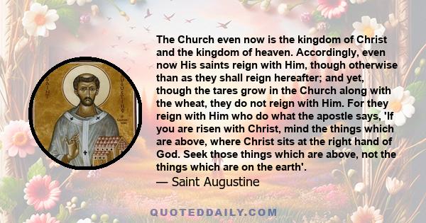The Church even now is the kingdom of Christ and the kingdom of heaven. Accordingly, even now His saints reign with Him, though otherwise than as they shall reign hereafter; and yet, though the tares grow in the Church