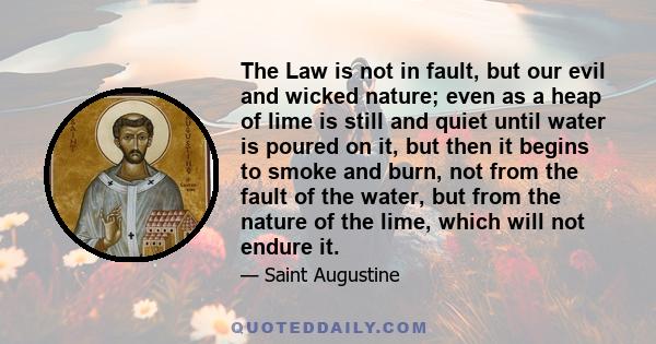 The Law is not in fault, but our evil and wicked nature; even as a heap of lime is still and quiet until water is poured on it, but then it begins to smoke and burn, not from the fault of the water, but from the nature