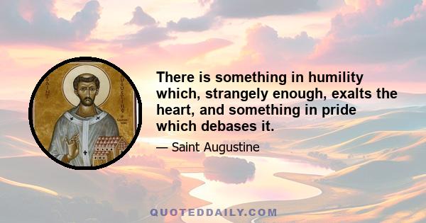 There is something in humility which, strangely enough, exalts the heart, and something in pride which debases it.