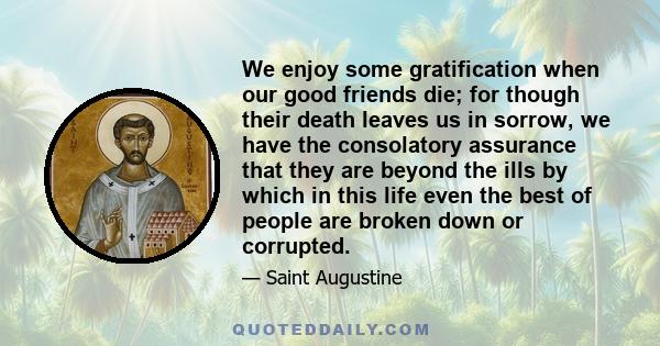 We enjoy some gratification when our good friends die; for though their death leaves us in sorrow, we have the consolatory assurance that they are beyond the ills by which in this life even the best of people are broken