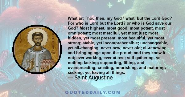 What art Thou then, my God? what, but the Lord God? For who is Lord but the Lord? or who is God save our God? Most highest, most good, most potent, most omnipotent; most merciful, yet most just; most hidden, yet most