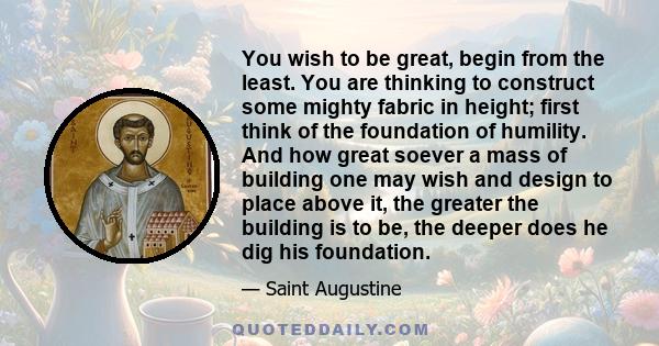 You wish to be great, begin from the least. You are thinking to construct some mighty fabric in height; first think of the foundation of humility. And how great soever a mass of building one may wish and design to place