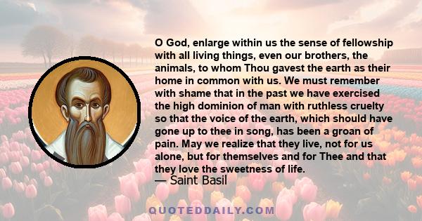 O God, enlarge within us the sense of fellowship with all living things, even our brothers, the animals, to whom Thou gavest the earth as their home in common with us. We must remember with shame that in the past we