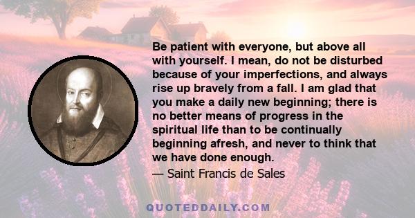 Be patient with everyone, but above all with yourself. I mean, do not be disturbed because of your imperfections, and always rise up bravely from a fall. I am glad that you make a daily new beginning; there is no better