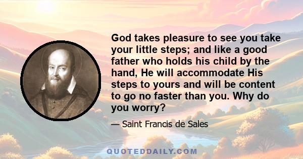 God takes pleasure to see you take your little steps; and like a good father who holds his child by the hand, He will accommodate His steps to yours and will be content to go no faster than you. Why do you worry?