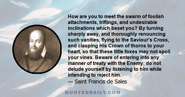How are you to meet the swarm of foolish attachments, triflings, and undesirable inclinations which beset you? By turning sharply away, and thoroughly renouncing such vanities, flying to the Saviour's Cross, and