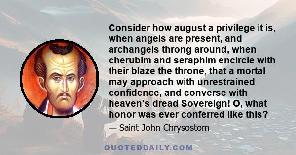 Consider how august a privilege it is, when angels are present, and archangels throng around, when cherubim and seraphim encircle with their blaze the throne, that a mortal may approach with unrestrained confidence, and