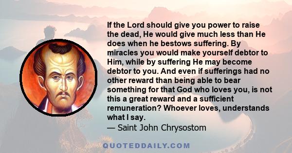 If the Lord should give you power to raise the dead, He would give much less than He does when he bestows suffering. By miracles you would make yourself debtor to Him, while by suffering He may become debtor to you. And