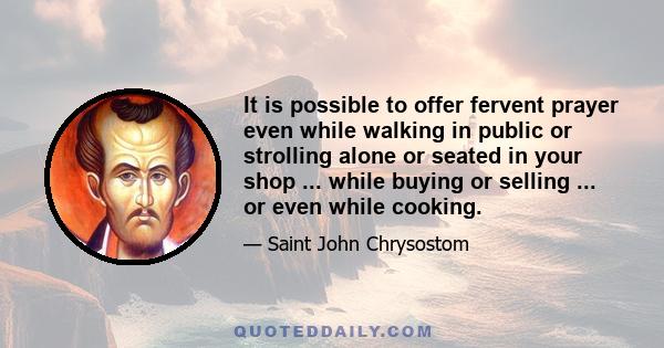 It is possible to offer fervent prayer even while walking in public or strolling alone or seated in your shop ... while buying or selling ... or even while cooking.