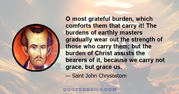 O most grateful burden, which comforts them that carry it! The burdens of earthly masters gradually wear out the strength of those who carry them; but the burden of Christ assists the bearers of it, because we carry not