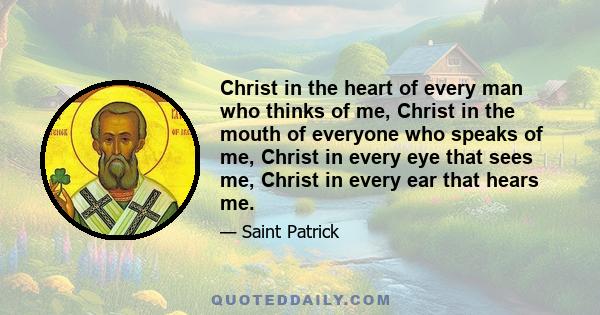Christ in the heart of every man who thinks of me, Christ in the mouth of everyone who speaks of me, Christ in every eye that sees me, Christ in every ear that hears me.