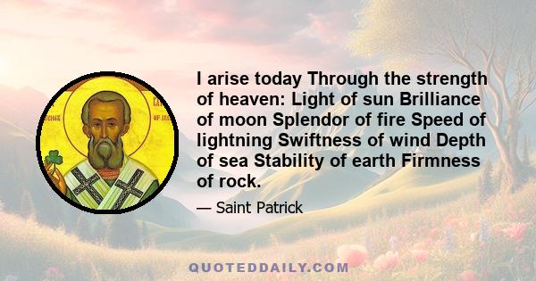 I arise today Through the strength of heaven: Light of sun Brilliance of moon Splendor of fire Speed of lightning Swiftness of wind Depth of sea Stability of earth Firmness of rock.