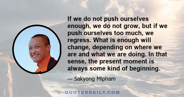 If we do not push ourselves enough, we do not grow, but if we push ourselves too much, we regress. What is enough will change, depending on where we are and what we are doing. In that sense, the present moment is always