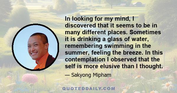 In looking for my mind, I discovered that it seems to be in many different places. Sometimes it is drinking a glass of water, remembering swimming in the summer, feeling the breeze. In this contemplation I observed that