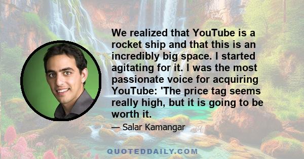 We realized that YouTube is a rocket ship and that this is an incredibly big space. I started agitating for it. I was the most passionate voice for acquiring YouTube: 'The price tag seems really high, but it is going to