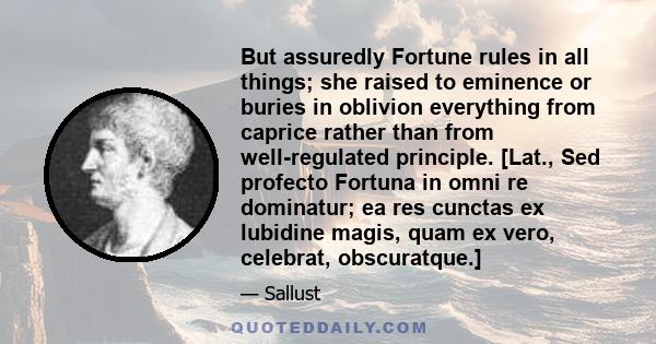 But assuredly Fortune rules in all things; she raised to eminence or buries in oblivion everything from caprice rather than from well-regulated principle. [Lat., Sed profecto Fortuna in omni re dominatur; ea res cunctas