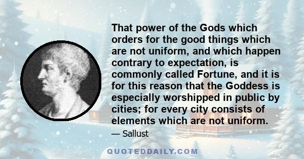 That power of the Gods which orders for the good things which are not uniform, and which happen contrary to expectation, is commonly called Fortune, and it is for this reason that the Goddess is especially worshipped in