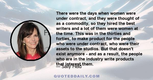 There were the days when women were under contract, and they were thought of as a commodity, so they hired the best writers and a lot of them were women at the time. This was in the thirties and forties, to make product