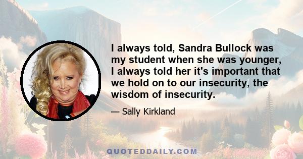 I always told, Sandra Bullock was my student when she was younger, I always told her it's important that we hold on to our insecurity, the wisdom of insecurity.
