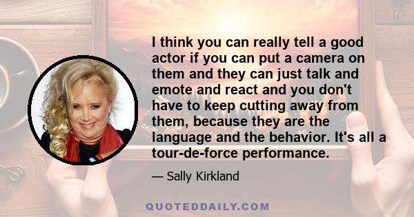 I think you can really tell a good actor if you can put a camera on them and they can just talk and emote and react and you don't have to keep cutting away from them, because they are the language and the behavior. It's