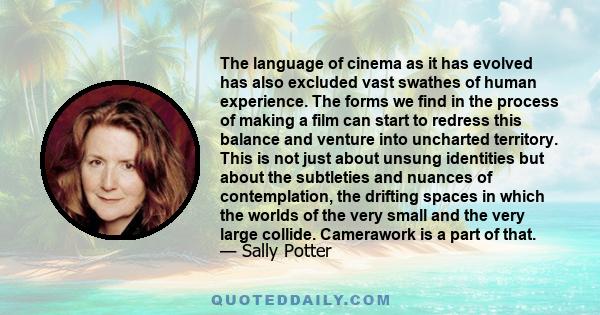 The language of cinema as it has evolved has also excluded vast swathes of human experience. The forms we find in the process of making a film can start to redress this balance and venture into uncharted territory. This