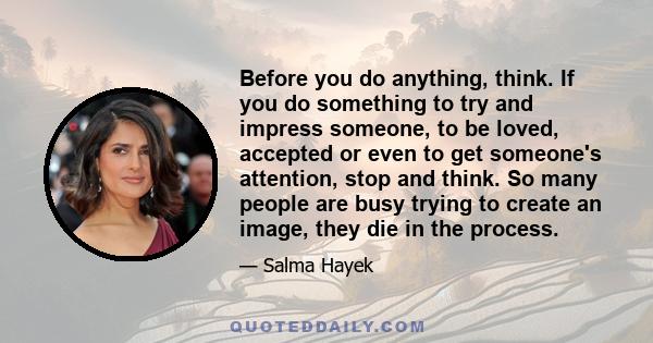 Before you do anything, think. If you do something to try and impress someone, to be loved, accepted or even to get someone's attention, stop and think. So many people are busy trying to create an image, they die in the