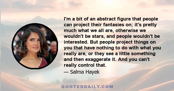 I'm a bit of an abstract figure that people can project their fantasies on; it's pretty much what we all are, otherwise we wouldn't be stars, and people wouldn't be interested. But people project things on you that have