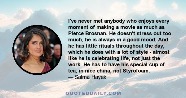 I've never met anybody who enjoys every moment of making a movie as much as Pierce Brosnan. He doesn't stress out too much, he is always in a good mood. And he has little rituals throughout the day, which he does with a