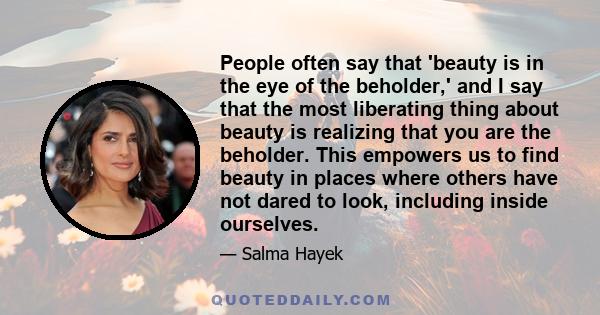 People often say that 'beauty is in the eye of the beholder,' and I say that the most liberating thing about beauty is realizing that you are the beholder. This empowers us to find beauty in places where others have not