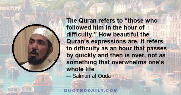 The Quran refers to “those who followed him in the hour of difficulty.” How beautiful the Quran’s expressions are. It refers to difficulty as an hour that passes by quickly and then is over, not as something that