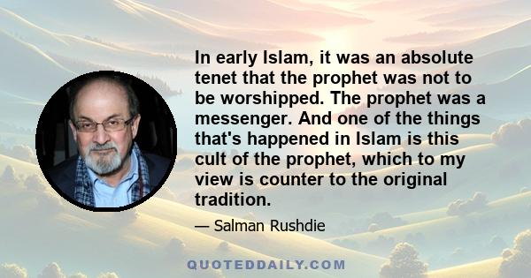 In early Islam, it was an absolute tenet that the prophet was not to be worshipped. The prophet was a messenger. And one of the things that's happened in Islam is this cult of the prophet, which to my view is counter to