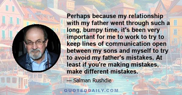 Perhaps because my relationship with my father went through such a long, bumpy time, it's been very important for me to work to try to keep lines of communication open between my sons and myself to try to avoid my