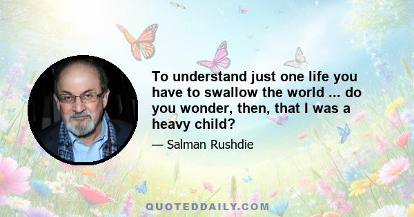 To understand just one life you have to swallow the world ... do you wonder, then, that I was a heavy child?