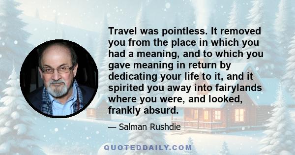 Travel was pointless. It removed you from the place in which you had a meaning, and to which you gave meaning in return by dedicating your life to it, and it spirited you away into fairylands where you were, and looked,