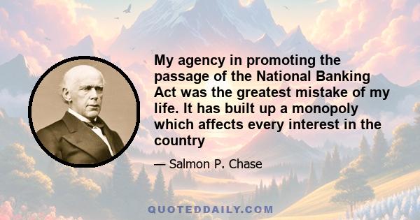 My agency in promoting the passage of the National Banking Act was the greatest mistake of my life. It has built up a monopoly which affects every interest in the country